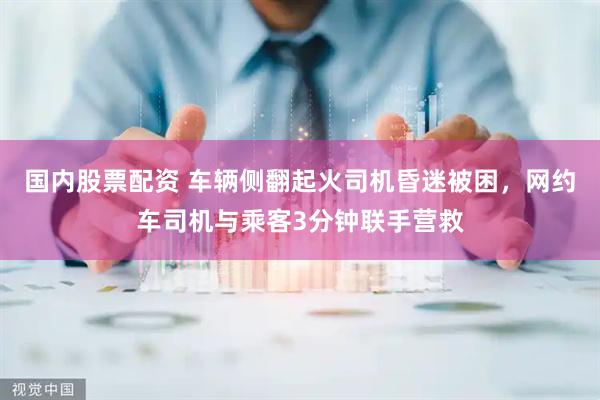 国内股票配资 车辆侧翻起火司机昏迷被困，网约车司机与乘客3分钟联手营救