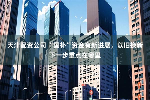 天津配资公司 “国补”资金有新进展，以旧换新下一步重点在哪里