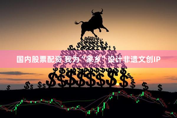 国内股票配资 我为“家乡”设计非遗文创IP
