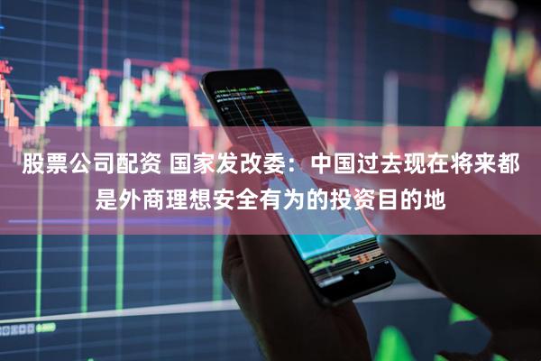 股票公司配资 国家发改委：中国过去现在将来都是外商理想安全有为的投资目的地
