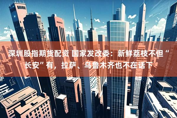 深圳股指期货配资 国家发改委：新鲜荔枝不但“长安”有，拉萨、乌鲁木齐也不在话下