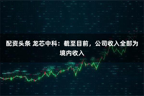 配资头条 龙芯中科：截至目前，公司收入全部为境内收入