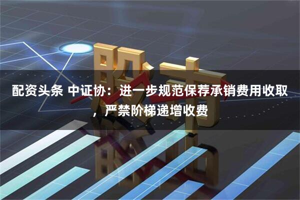 配资头条 中证协：进一步规范保荐承销费用收取，严禁阶梯递增收费