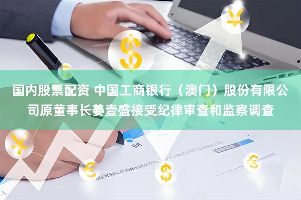 国内股票配资 中国工商银行（澳门）股份有限公司原董事长姜壹盛接受纪律审查和监察调查