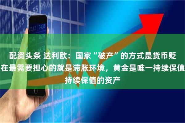 配资头条 达利欧：国家“破产”的方式是货币贬值，现在最需要担心的就是滞胀环境，黄金是唯一持续保值的资产
