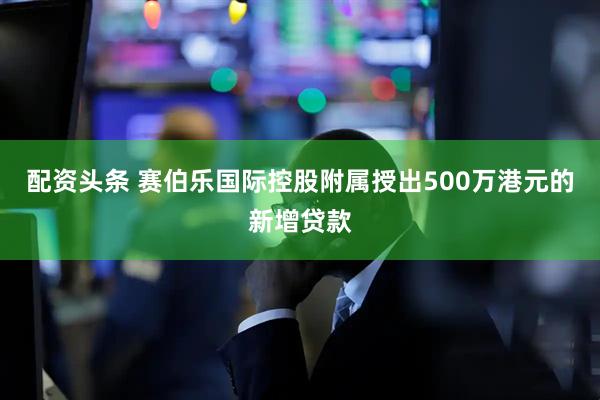 配资头条 赛伯乐国际控股附属授出500万港元的新增贷款