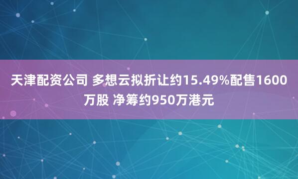 天津配资公司 多想云拟折让约15.49%配售1600万股 净筹约950万港元