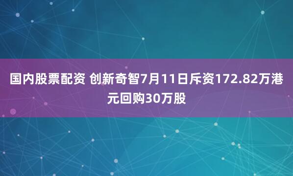 国内股票配资 创新奇智7月11日斥资172.82万港元回购30万股