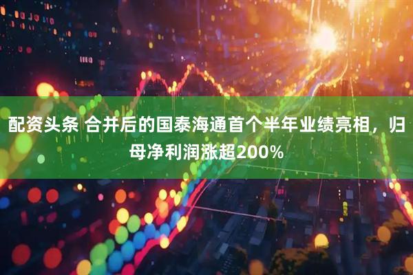 配资头条 合并后的国泰海通首个半年业绩亮相，归母净利润涨超200%