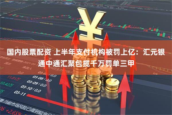 国内股票配资 上半年支付机构被罚上亿：汇元银通中通汇聚包揽千万罚单三甲