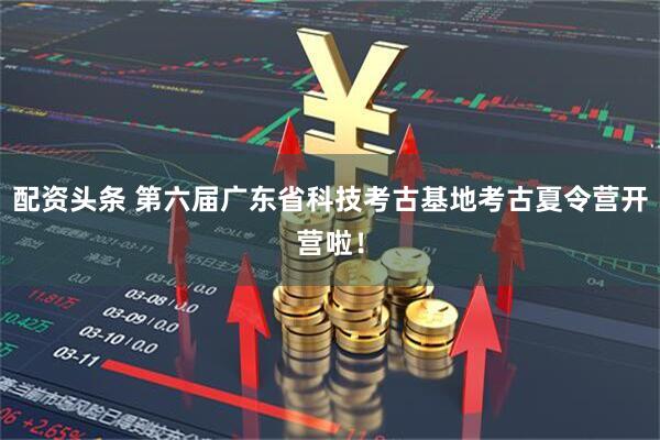 配资头条 第六届广东省科技考古基地考古夏令营开营啦！