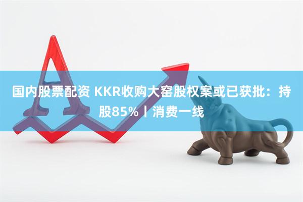 国内股票配资 KKR收购大窑股权案或已获批：持股85%丨消费一线