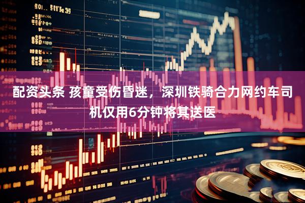 配资头条 孩童受伤昏迷，深圳铁骑合力网约车司机仅用6分钟将其送医
