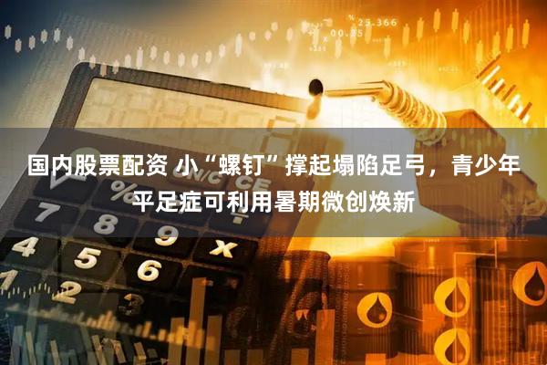 国内股票配资 小“螺钉”撑起塌陷足弓，青少年平足症可利用暑期微创焕新