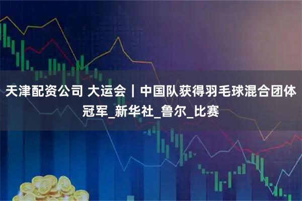 天津配资公司 大运会｜中国队获得羽毛球混合团体冠军_新华社_鲁尔_比赛