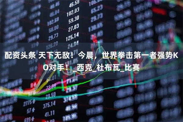 配资头条 天下无敌！今晨，世界拳击第一者强势KO对手！_西克_杜布瓦_比赛