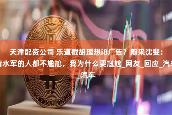 天津配资公司 乐道截胡理想i8广告？蔚来沈斐：请水军的人都不尴尬，我为什么要尴尬_网友_回应_汽车