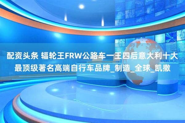 配资头条 辐轮王FRW公路车一王四后意大利十大最顶级著名高端自行车品牌_制造_全球_凯撒