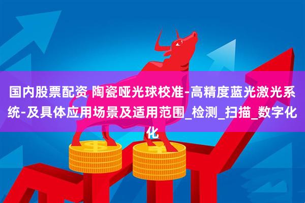 国内股票配资 陶瓷哑光球校准-高精度蓝光激光系统-及具体应用场景及适用范围_检测_扫描_数字化