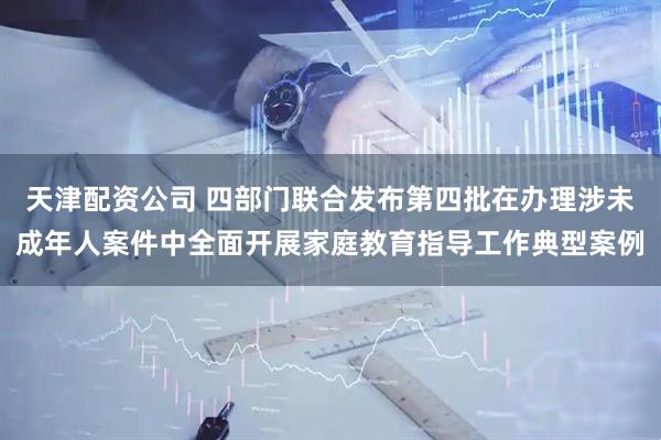 天津配资公司 四部门联合发布第四批在办理涉未成年人案件中全面开展家庭教育指导工作典型案例