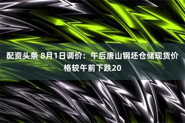 配资头条 8月1日调价：午后唐山钢坯仓储现货价格较午前下跌20