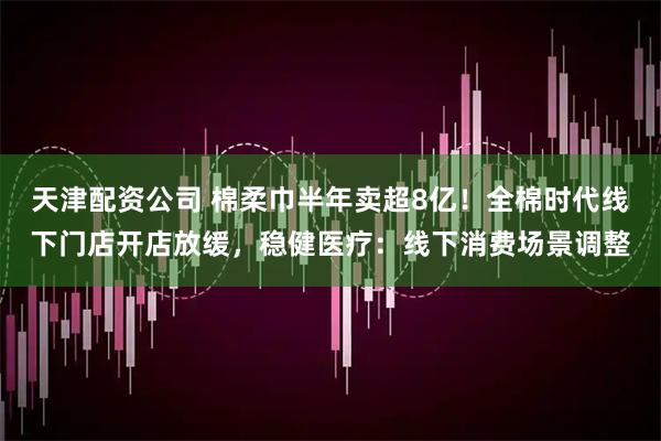 天津配资公司 棉柔巾半年卖超8亿！全棉时代线下门店开店放缓，稳健医疗：线下消费场景调整