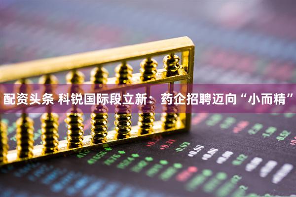 配资头条 科锐国际段立新：药企招聘迈向“小而精”