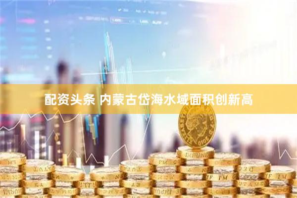 配资头条 内蒙古岱海水域面积创新高