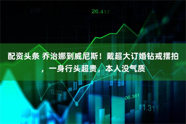 配资头条 乔治娜到威尼斯！戴超大订婚钻戒摆拍，一身行头超贵，本人没气质