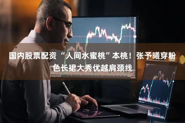 国内股票配资 “人间水蜜桃”本桃！张予曦穿粉色长裙大秀优越肩颈线