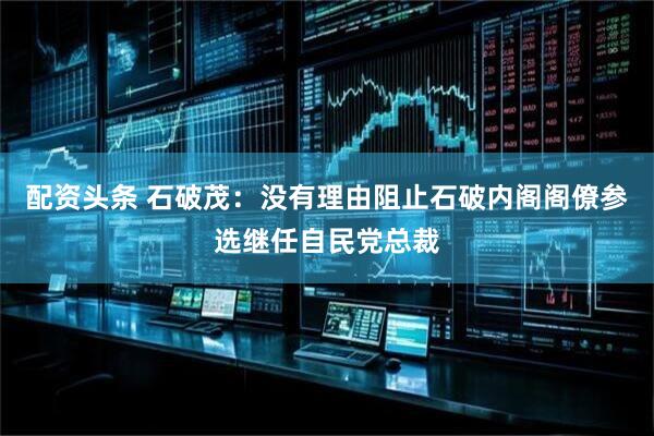 配资头条 石破茂：没有理由阻止石破内阁阁僚参选继任自民党总裁