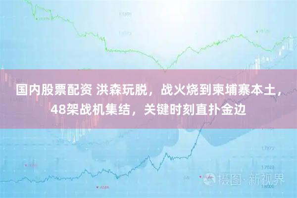 国内股票配资 洪森玩脱，战火烧到柬埔寨本土，48架战机集结，关键时刻直扑金边