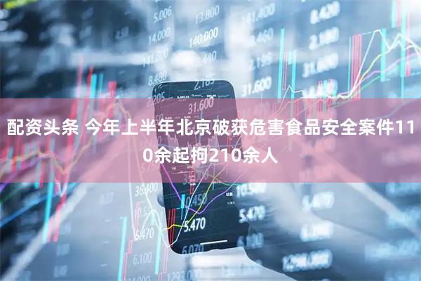配资头条 今年上半年北京破获危害食品安全案件110余起拘210余人