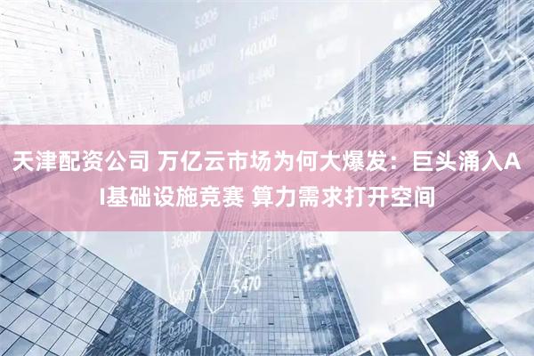 天津配资公司 万亿云市场为何大爆发：巨头涌入AI基础设施竞赛 算力需求打开空间