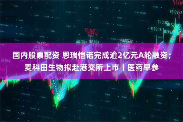 国内股票配资 恩瑞恺诺完成逾2亿元A轮融资；麦科田生物拟赴港交所上市丨医药早参