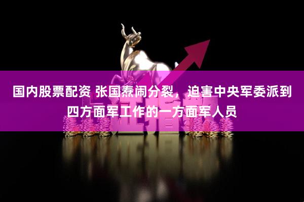 国内股票配资 张国焘闹分裂，迫害中央军委派到四方面军工作的一方面军人员