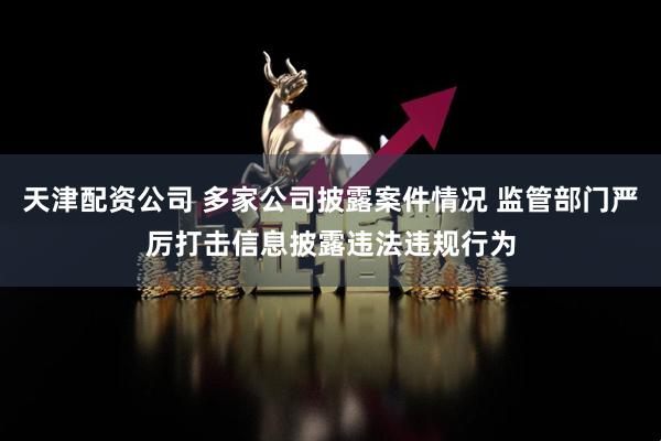 天津配资公司 多家公司披露案件情况 监管部门严厉打击信息披露违法违规行为