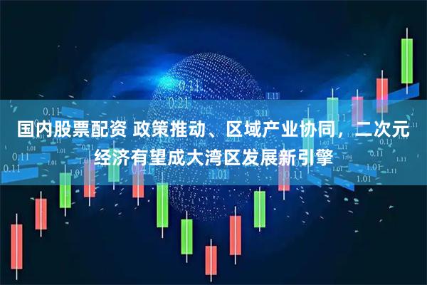 国内股票配资 政策推动、区域产业协同，二次元经济有望成大湾区发展新引擎