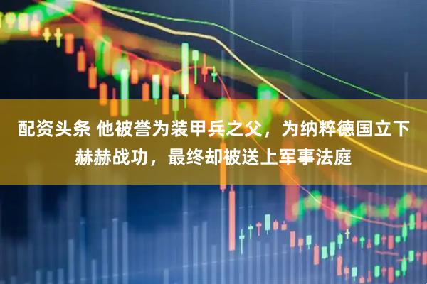 配资头条 他被誉为装甲兵之父，为纳粹德国立下赫赫战功，最终却被送上军事法庭