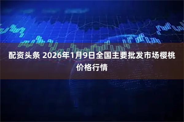 配资头条 2026年1月9日全国主要批发市场樱桃价格行情