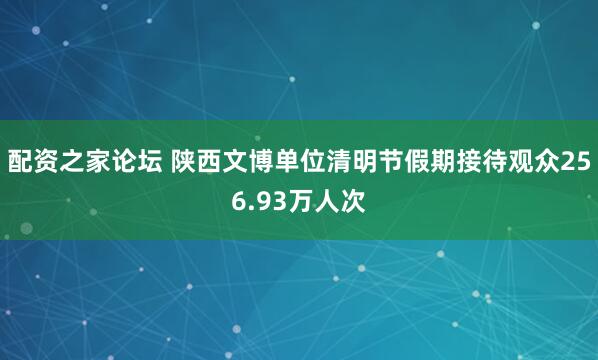 配资之家论坛 陕西文博单位清明节假期接待观众256.93万人次