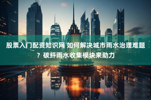 股票入门配资知识网 如何解决城市雨水治理难题？碳纤雨水收集模块来助力